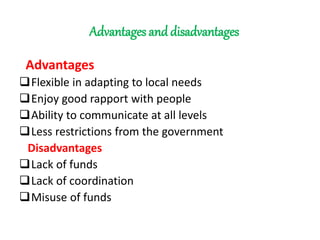 Advantages and disadvantages
Advantages
Flexible in adapting to local needs
Enjoy good rapport with people
Ability to communicate at all levels
Less restrictions from the government
Disadvantages
Lack of funds
Lack of coordination
Misuse of funds
 