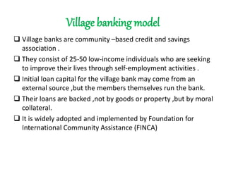 Village banking model
 Village banks are community –based credit and savings
association .
 They consist of 25-50 low-income individuals who are seeking
to improve their lives through self-employment activities .
 Initial loan capital for the village bank may come from an
external source ,but the members themselves run the bank.
 Their loans are backed ,not by goods or property ,but by moral
collateral.
 It is widely adopted and implemented by Foundation for
International Community Assistance (FINCA)
 