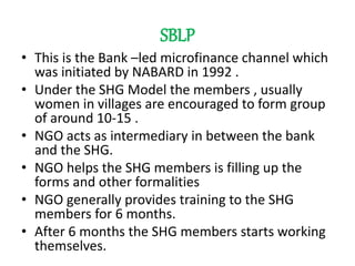 SBLP
• This is the Bank –led microfinance channel which
was initiated by NABARD in 1992 .
• Under the SHG Model the members , usually
women in villages are encouraged to form group
of around 10-15 .
• NGO acts as intermediary in between the bank
and the SHG.
• NGO helps the SHG members is filling up the
forms and other formalities
• NGO generally provides training to the SHG
members for 6 months.
• After 6 months the SHG members starts working
themselves.
 