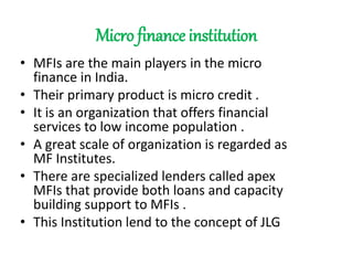 Micro finance institution
• MFIs are the main players in the micro
finance in India.
• Their primary product is micro credit .
• It is an organization that offers financial
services to low income population .
• A great scale of organization is regarded as
MF Institutes.
• There are specialized lenders called apex
MFIs that provide both loans and capacity
building support to MFIs .
• This Institution lend to the concept of JLG
 