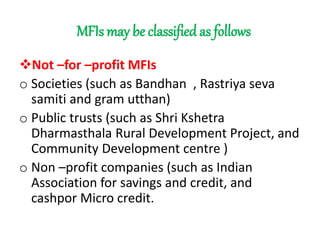 MFIs may be classified as follows
Not –for –profit MFIs
o Societies (such as Bandhan , Rastriya seva
samiti and gram utthan)
o Public trusts (such as Shri Kshetra
Dharmasthala Rural Development Project, and
Community Development centre )
o Non –profit companies (such as Indian
Association for savings and credit, and
cashpor Micro credit.
 