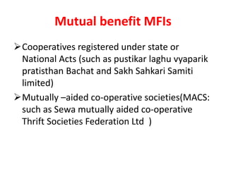 Mutual benefit MFIs
Cooperatives registered under state or
National Acts (such as pustikar laghu vyaparik
pratisthan Bachat and Sakh Sahkari Samiti
limited)
Mutually –aided co-operative societies(MACS:
such as Sewa mutually aided co-operative
Thrift Societies Federation Ltd )
 