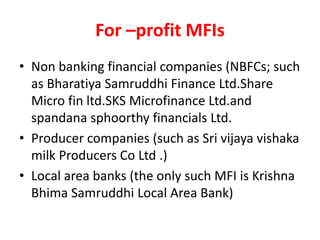 For –profit MFIs
• Non banking financial companies (NBFCs; such
as Bharatiya Samruddhi Finance Ltd.Share
Micro fin ltd.SKS Microfinance Ltd.and
spandana sphoorthy financials Ltd.
• Producer companies (such as Sri vijaya vishaka
milk Producers Co Ltd .)
• Local area banks (the only such MFI is Krishna
Bhima Samruddhi Local Area Bank)
 