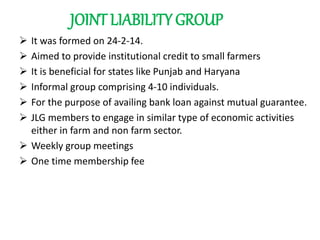 JOINT LIABILITY GROUP
 It was formed on 24-2-14.
 Aimed to provide institutional credit to small farmers
 It is beneficial for states like Punjab and Haryana
 Informal group comprising 4-10 individuals.
 For the purpose of availing bank loan against mutual guarantee.
 JLG members to engage in similar type of economic activities
either in farm and non farm sector.
 Weekly group meetings
 One time membership fee
 