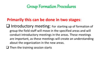 Group Formation Procedures
Primarily this can be done in two stages:
 Introductory meeting: For starting up of formation of
group the field staff will move in the specified areas and will
conduct introductory meetings in the areas. These meetings
are important, as these meetings will create an understanding
about the organization in the new areas.
 Then the training session starts
 