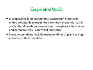 Cooperative Model
 A cooperative is an autonomous association of persons
united voluntarily to meet their common economic ,social
,and cultural needs and aspirations through a jointly –owned
and democratically –controlled enterprise.
 Some cooperatives include member –financing and savings
activities in their mandate.
 