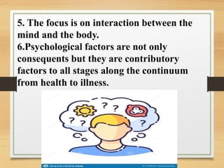 5. The focus is on interaction between the
mind and the body.
6.Psychological factors are not only
consequents but they are contributory
factors to all stages along the continuum
from health to illness.
 