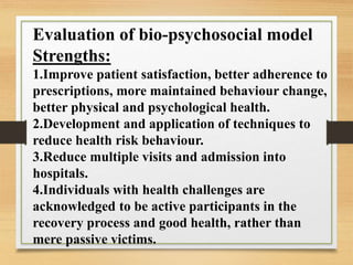 Evaluation of bio-psychosocial model
Strengths:
1.Improve patient satisfaction, better adherence to
prescriptions, more maintained behaviour change,
better physical and psychological health.
2.Development and application of techniques to
reduce health risk behaviour.
3.Reduce multiple visits and admission into
hospitals.
4.Individuals with health challenges are
acknowledged to be active participants in the
recovery process and good health, rather than
mere passive victims.
 