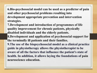 6.Bio-psychosocial model can be used as a predictor of pain
and other psychosocial problems resulting into
development appropriate prevention and intervention
strategies.
7.Development and introduction of programmes of life
quality improvement for chronic patients, physically
disabled individuals and the elderly patients.
8.Development and application of psychosocial support for
the terminally ill patients and their families.
9.The use of the biopsychosocial model as a clinical practice
guide in physiotherapy allows the physiotherapist to be
aware of all the factors that influence the patient's state of
health. In addition, it allows laying the foundations of pain
neuroscience education.
 
