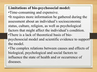 Limitations of bio-psychosocial model:
•Time-consuming and expensive.
•It requires more information be gathered during the
assessment about an individual’s socioeconomic
status, culture, religion, as well as psychological
factors that might affect the individual’s condition.
•There is a lack of theoretical basis of bio-
psychosocial model and scientific evidence to support
the model.
•The complex relations between causes and effects of
biological, psychological and social factors to
influence the state of health and or occurrence of
diseases.
 