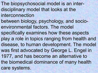 The biopsychosocial model is an inter-
disciplinary model that looks at the
interconnection
between biology, psychology, and socio-
environmental factors. The model
specifically examines how these aspects
play a role in topics ranging from health and
disease, to human development. The model
was first advocated by George L. Engel in
1977, and has become an alternative to
the biomedical dominance of many health
care systems.
 