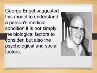 George Engel suggested
this model to understand
a person's medical
condition it is not simply
the biological factors to
consider, but also the
psychological and social
factors.
 