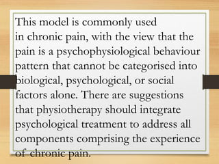 This model is commonly used
in chronic pain, with the view that the
pain is a psychophysiological behaviour
pattern that cannot be categorised into
biological, psychological, or social
factors alone. There are suggestions
that physiotherapy should integrate
psychological treatment to address all
components comprising the experience
of chronic pain.
 