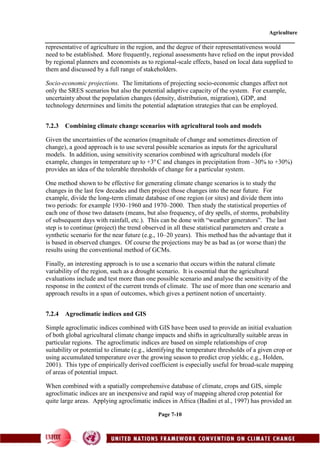 Agriculture
Page 7-10
representative of agriculture in the region, and the degree of their representativeness would
need to be established. More frequently, regional assessments have relied on the input provided
by regional planners and economists as to regional-scale effects, based on local data supplied to
them and discussed by a full range of stakeholders.
Socio-economic projections. The limitations of projecting socio-economic changes affect not
only the SRES scenarios but also the potential adaptive capacity of the system. For example,
uncertainty about the population changes (density, distribution, migration), GDP, and
technology determines and limits the potential adaptation strategies that can be employed.
7.2.3 Combining climate change scenarios with agricultural tools and models
Given the uncertainties of the scenarios (magnitude of change and sometimes direction of
change), a good approach is to use several possible scenarios as inputs for the agricultural
models. In addition, using sensitivity scenarios combined with agricultural models (for
example, changes in temperature up to +3o
C and changes in precipitation from –30% to +30%)
provides an idea of the tolerable thresholds of change for a particular system.
One method shown to be effective for generating climate change scenarios is to study the
changes in the last few decades and then project those changes into the near future. For
example, divide the long-term climate database of one region (or sites) and divide them into
two periods: for example 1930–1960 and 1970–2000. Then study the statistical properties of
each one of those two datasets (means, but also frequency, of dry spells, of storms, probability
of subsequent days with rainfall, etc.). This can be done with “weather generators”. The last
step is to continue (project) the trend observed in all these statistical parameters and create a
synthetic scenario for the near future (e.g., 10–20 years). This method has the advantage that it
is based in observed changes. Of course the projections may be as bad as (or worse than) the
results using the conventional method of GCMs.
Finally, an interesting approach is to use a scenario that occurs within the natural climate
variability of the region, such as a drought scenario. It is essential that the agricultural
evaluations include and test more than one possible scenario and analyse the sensitivity of the
response in the context of the current trends of climate. The use of more than one scenario and
approach results in a span of outcomes, which gives a pertinent notion of uncertainty.
7.2.4 Agroclimatic indices and GIS
Simple agroclimatic indices combined with GIS have been used to provide an initial evaluation
of both global agricultural climate change impacts and shifts in agriculturally suitable areas in
particular regions. The agroclimatic indices are based on simple relationships of crop
suitability or potential to climate (e.g., identifying the temperature thresholds of a given crop or
using accumulated temperature over the growing season to predict crop yields; e.g., Holden,
2001). This type of empirically derived coefficient is especially useful for broad-scale mapping
of areas of potential impact.
When combined with a spatially comprehensive database of climate, crops and GIS, simple
agroclimatic indices are an inexpensive and rapid way of mapping altered crop potential for
quite large areas. Applying agroclimatic indices in Africa (Badini et al., 1997) has provided an
 