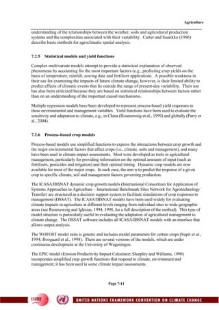 Agriculture
Page 7-11
understanding of the relationships between the weather, soils and agricultural production
systems and the complexities associated with their variability. Carter and Saarikko (1996)
describe basic methods for agroclimatic spatial analysis.
7.2.5 Statistical models and yield functions
Complex multivariate models attempt to provide a statistical explanation of observed
phenomena by accounting for the most important factors (e.g., predicting crop yields on the
basis of temperature, rainfall, sowing date and fertilizer application). A possible weakness in
their use for examining the impacts of future climate change, however, is their limited ability to
predict effects of climatic events that lie outside the range of present-day variability. Their use
has also been criticized because they are based on statistical relationships between factors rather
than on an understanding of the important causal mechanisms.
Multiple regression models have been developed to represent process-based yield responses to
these environmental and management variables. Yield functions have been used to evaluate the
sensitivity and adaptation to climate, e.g., in China (Rosenzweig et al., 1999) and globally (Parry et
al., 2004).
7.2.6 Process-based crop models
Process-based models use simplified functions to express the interactions between crop growth and
the major environmental factors that affect crops (i.e., climate, soils and management), and many
have been used in climate impact assessments. Most were developed as tools in agricultural
management, particularly for providing information on the optimal amounts of input (such as
fertilizers, pesticides and irrigation) and their optimal timing. Dynamic crop models are now
available for most of the major crops. In each case, the aim is to predict the response of a given
crop to specific climate, soil and management factors governing production.
The ICASA/IBSNAT dynamic crop growth models (International Consortium for Application of
Systems Approaches to Agriculture – International Benchmark Sites Network for Agrotechnology
Transfer) are structured as a decision support system to facilitate simulations of crop responses to
management (DSSAT). The ICASA/IBSNAT models have been used widely for evaluating
climate impacts in agriculture at different levels ranging from individual sites to wide geographic
areas (see Rosenzweig and Iglesias, 1994, 1998, for a full description of the method). This type of
model structure is particularly useful in evaluating the adaptation of agricultural management to
climate change. The DSSAT software includes all ICASA/IBSNAT models with an interface that
allows output analysis.
The WOFOST model suite is generic and includes model parameters for certain crops (Supit et al.,
1994; Boogaard et al., 1998). There are several versions of the models, which are under
continuous development at the University of Wageningen.
The EPIC model (Erosion Productivity Impact Calculator; Sharpley and Williams, 1990)
incorporates simplified crop growth functions that respond to climate, environment and
management; it has been used in some climate impact assessments.
 