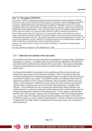 Agriculture
Page 7-14
Box 7.2. Description of WOFOST.
Description: WOFOST originated in the framework of an interdisciplinary study on potential world food
production by the Centre for World Food Studies (CWFS) in cooperation with the Wageningen Agricultural
University. Related models are the successive SUCROS models (Simple and Universal CROP Growth
Simulator), ARID CROP, Spring wheat, MACROS, and ORYZA1. WOFOST version 6.0 is a mechanistic
model that explains crop growth on the basis of photosynthesis and respiration, and how these processes are
affected by environmental conditions. The crop growth model is generic and includes model parameters for
wheat, grain maize, barley, rice, sugar beet, potato, field bean, soybean, oilseed rape and sunflower.
Inputs: Meteorological data (rain, temperature, wind speed, global radiation, air humidity) are needed as
input. Other input data include volumetric soil moisture content at various suction levels and other data on
saturated and unsaturated water flow. Also, data on site-specific soil and crop management are required. The
time step for simulation is one day. WOFOST 6.0 includes an option to use average (monthly) weather data.
Daily rainfall data are generated using a built-in mathematical generator.
Outputs: The model describes crop growth as biomass accumulation in combination with phenological
development.
For more information: Supit et al., 1994; Boogaard et al., 1998.
7.2.7 Calibration and validation of the crop models
Crop models are tools for assessing vulnerability and adaptation to climate change: stakeholder;
participation is essential. A mandatory first step is that technical stakeholders assemble field
agricultural data for calibration and validation of the crop models. Then regional stakeholders
evaluate the representativeness of the agricultural model results for spatial upscaling of the
model results.
In all agricultural models, the procedure involves adjusting coefficients that describe crop
characteristics and response to environmental conditions. Table 7.6 summarizes the steps
involved in calibrating and validating the agricultural models, with specific references relevant
to the DSSAT models as an example. In the DSSAT models, the coefficients that need to be
adjusted are included in a file of “genetic coefficients” that conceptually represent each crop
variety. A file with genetic coefficients for each crop for the most commonly used varieties,
adjusted based on numerous previous and referenced field experiments, is included in the
software. These coefficients are only a starting point and should be further adjusted in the
calibration process to represent crop growth and development of the selected variety under the
climate and management conditions of the particular area. The few genetic coefficients that
describe each variety attempt to represent only the phenology or time of developmental phases
(e.g., juvenile stage, flowering, physiological maturity) and the accumulation of dry mater in
the different organs (e.g., roots, vegetative parts and grain). The few coefficients do not attempt
to represent the very large number of characteristics of each crop variety, such as response to
pests and diseases.
 