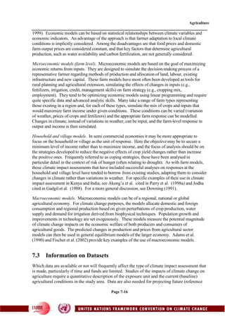 Agriculture
Page 7-16
1999). Economic models can be based on statistical relationships between climate variables and
economic indicators. An advantage of the approach is that farmer adaptation to local climate
conditions is implicitly considered. Among the disadvantages are that food prices and domestic
farm output prices are considered constant, and that key factors that determine agricultural
production, such as water availability and carbon fertilization, are not generally considered.
Microeconomic models (farm level). Microeconomic models are based on the goal of maximizing
economic returns from inputs. They are designed to simulate the decision-making process of a
representative farmer regarding methods of production and allocation of land, labour, existing
infrastructure and new capital. These farm models have most often been developed as tools for
rural planning and agricultural extension, simulating the effects of changes in inputs (e.g.,
fertilizers, irrigation, credit, management skills) on farm strategy (e.g., cropping mix,
employment). They tend to be optimizing economic models using linear programming and require
quite specific data and advanced analytic skills. Many take a range of farm types representing
those existing in a region and, for each of these types, simulate the mix of crops and inputs that
would maximize farm income under given conditions. These conditions can be varied (variation
of weather, prices of crops and fertilizers) and the appropriate farm response can be modelled.
Changes in climate, instead of variations in weather, can be input, and the farm-level response in
output and income is then simulated.
Household and village models. In semi commercial economies it may be more appropriate to
focus on the household or village as the unit of response. Here the objective may be to secure a
minimum level of income rather than to maximize income, and the focus of analysis should be on
the strategies developed to reduce the negative effects of crop yield changes rather than increase
the positive ones. Frequently referred to as coping strategies, these have been analysed in
particular detail in the context of risk of hunger (often relating to drought). As with farm models,
those climate impact assessments that have included successful analyses on responses at the
household and village level have tended to borrow from existing studies, adapting them to consider
changes in climate rather than variations in weather. For specific examples of their use in climate
impact assessment in Kenya and India, see Akong’a et al. cited in Parry et al. (1998a) and Jodha
cited in Gadgil et al. (1988). For a more general discussion, see Downing (1991).
Macroeconomic models. Macroeconomic models can be of a regional, national or global
agricultural economy. For climate change purposes, the models allocate domestic and foreign
consumption and regional production based on given perturbations of crop production, water
supply and demand for irrigation derived from biophysical techniques. Population growth and
improvements in technology are set exogenously. These models measure the potential magnitude
of climate change impacts on the economic welfare of both producers and consumers of
agricultural goods. The predicted changes in production and prices from agricultural sector
models can then be used in general equilibrium models of the larger economy. Adams et al.
(1990) and Fischer et al. (2002) provide key examples of the use of macroeconomic models.
7.3 Information on Datasets
Which data are available or not will frequently affect the type of climate impact assessment that
is made, particularly if time and funds are limited. Studies of the impacts of climate change on
agriculture require a quantitative description of the exposure unit and the current (baseline)
agricultural conditions in the study area. Data are also needed for projecting future (reference
 