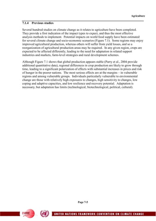 Agriculture
Page 7-5
7.1.4 Previous studies
Several hundred studies on climate change as it relates to agriculture have been completed.
They provide a first indication of the impact types to expect, and thus the most effective
analysis methods to implement. Potential impacts on world food supply have been estimated
for several climate change and socio-economic scenarios (Figure 7.1). Some regions may enjoy
improved agricultural production, whereas others will suffer from yield losses, and so a
reorganization of agricultural production areas may be required. In any given region, crops are
expected to be affected differently, leading to the need for adaptation in related support
industries and markets, farm-level strategies and rural development schemes.
Although Figure 7.1 shows that global production appears stable (Parry et al., 2004 provide
additional quantitative data), regional differences in crop production are likely to grow through
time, leading to a significant polarization of effects with substantial increases in prices and risk
of hunger in the poorer nations. The most serious effects are at the margins – in vulnerable
regions and among vulnerable groups. Individuals particularly vulnerable to environmental
change are those with relatively high exposures to changes, high sensitivity to changes, low
coping and adaptive capacities, and low resilience and recovery potential. Adaptation is
necessary, but adaptation has limits (technological, biotechnological, political, cultural).
 