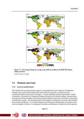 Agriculture
Page 7-6
7.2 Methods and Tools
7.2.1 General considerations
The methods for assessing climate impacts in crop production and evaluation of adaptation
strategies are extensively developed and used widely by scientists, extension services,
commercial farmers and resource managers. A major challenge facing all agriculture–climate
evaluations is the analysis of important biophysical and socio-economic impacts, because these
must be derived from complex interactions among biophysical and socio-economic systems that
are difficult to model. The tools presented in this chapter are adequate to be used with modified
mean climate conditions. To evaluate changes in the frequency and intensity of extreme events,
such as droughts or floods, it is important to include a combination of empirical yield responses
Figure 7.1. Percentage change in average crop yields according to the HadCM2 climate
change scenario.
Source: Parry et al., 2004.
 