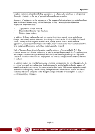 Agriculture
Page 7-7
based on statistical data and modelling approaches. In all cases, the challenge in interpreting
the results originates in the use of uncertain climate change scenarios.
A number of approaches to the assessment of the impacts of climate change on agriculture have
been developed from the many studies conducted to date. Approaches used to assess
biophysical impacts include:
 Agroclimatic indices and GIS
 Statistical models and yield functions
 Process-based models.
In addition, different tools can be used to examine the socio-economic impacts of climate
change. A relatively simple economic forecasting tool, such as that developed by the United
States Country Studies Program (Benioff et al., 1996), is often useful. More complex
approaches, such as economic regression models, microeconomic and macroeconomic models,
farm models, and household and village models, can also be used.
Each of these methods yields information on different types of impacts (Table 7.4). For
example, simple agroclimatic indices can be used to analyse large-area shifts of cropping zones,
whereas process-based crop growth models should be used to analyse changes in crop yields.
Effects on income, livelihoods and employment are assessed using economic and social forms
of analysis.
In addition, studies can be undertaken using a regional approach or a site-specific approach. In
a regional approach, several existing simple tools can be applied and tested under a range of
conditions in a given region and the results visualized on maps. This simple regional approach
is essential for integrating climate change, crop production, water demand indices and socio-
economic indices on a regional scale, thus providing a first-order evaluating tool to analyse
possible adaptation strategies.
 