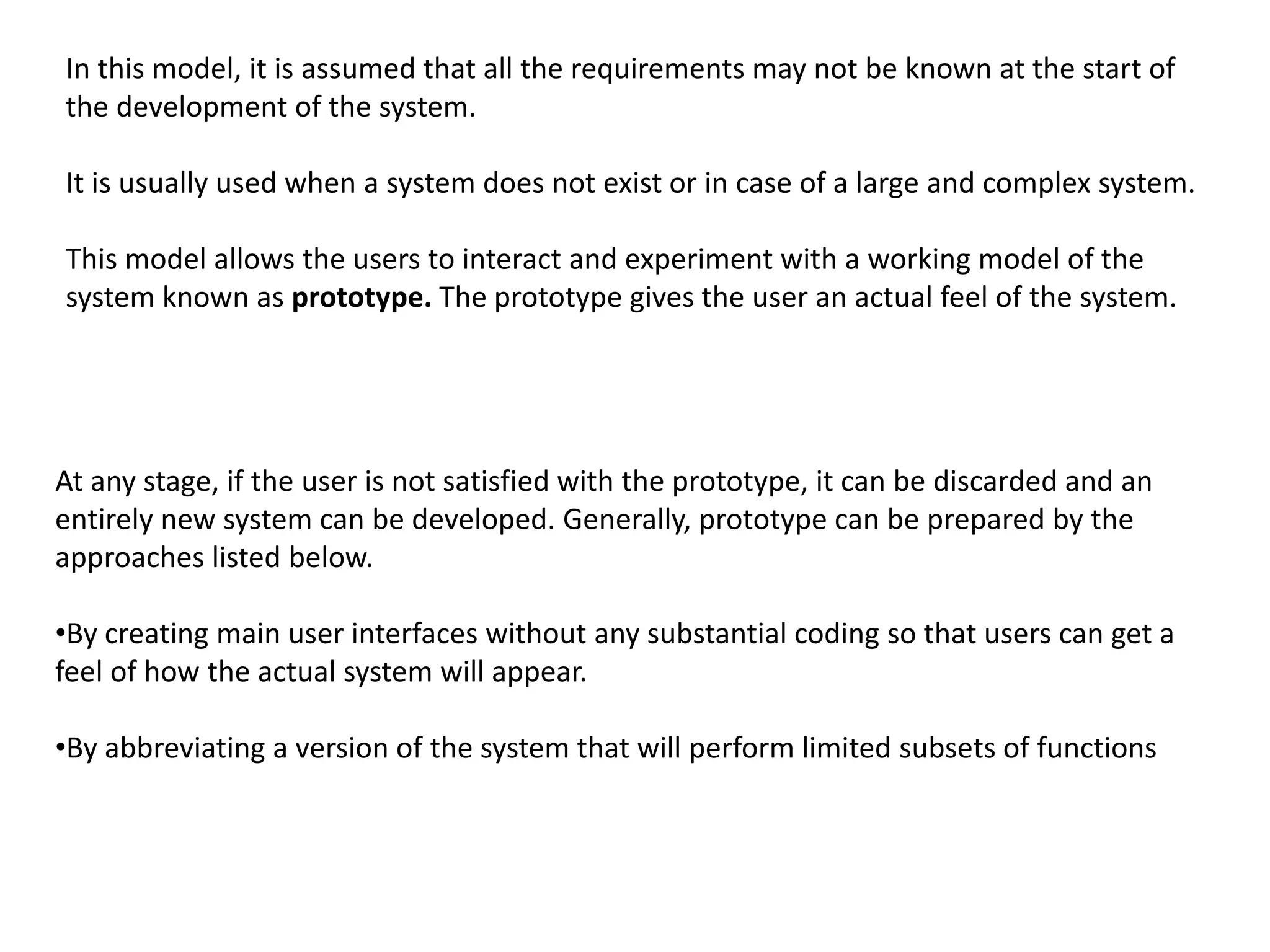 In this model, it is assumed that all the requirements may not be known at the start of
the development of the system.
It is usually used when a system does not exist or in case of a large and complex system.
This model allows the users to interact and experiment with a working model of the
system known as prototype. The prototype gives the user an actual feel of the system.
At any stage, if the user is not satisfied with the prototype, it can be discarded and an
entirely new system can be developed. Generally, prototype can be prepared by the
approaches listed below.
•By creating main user interfaces without any substantial coding so that users can get a
feel of how the actual system will appear.
•By abbreviating a version of the system that will perform limited subsets of functions
 