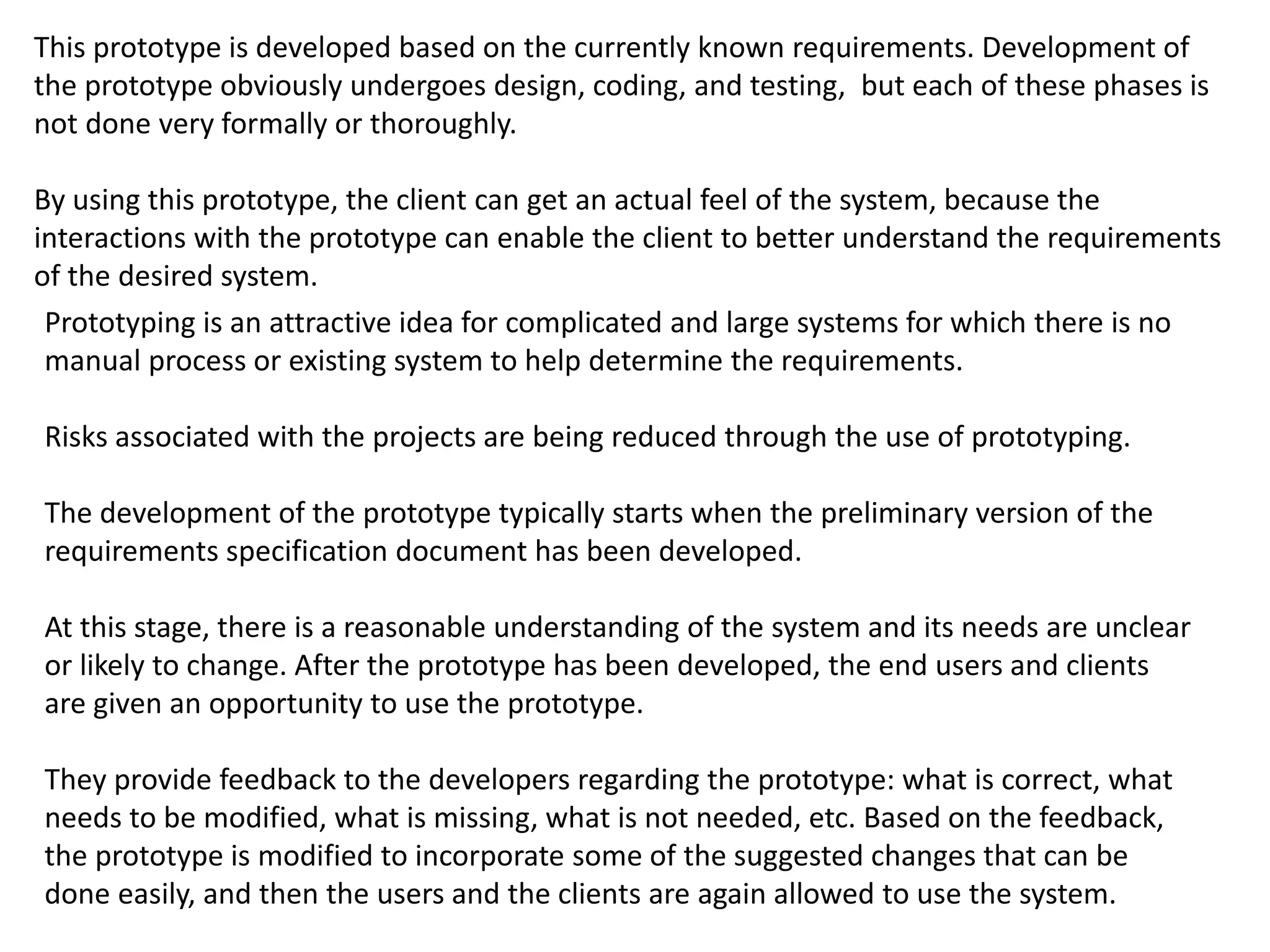 This prototype is developed based on the currently known requirements. Development of
the prototype obviously undergoes design, coding, and testing, but each of these phases is
not done very formally or thoroughly.
By using this prototype, the client can get an actual feel of the system, because the
interactions with the prototype can enable the client to better understand the requirements
of the desired system.
Prototyping is an attractive idea for complicated and large systems for which there is no
manual process or existing system to help determine the requirements.
Risks associated with the projects are being reduced through the use of prototyping.
The development of the prototype typically starts when the preliminary version of the
requirements specification document has been developed.
At this stage, there is a reasonable understanding of the system and its needs are unclear
or likely to change. After the prototype has been developed, the end users and clients
are given an opportunity to use the prototype.
They provide feedback to the developers regarding the prototype: what is correct, what
needs to be modified, what is missing, what is not needed, etc. Based on the feedback,
the prototype is modified to incorporate some of the suggested changes that can be
done easily, and then the users and the clients are again allowed to use the system.
 