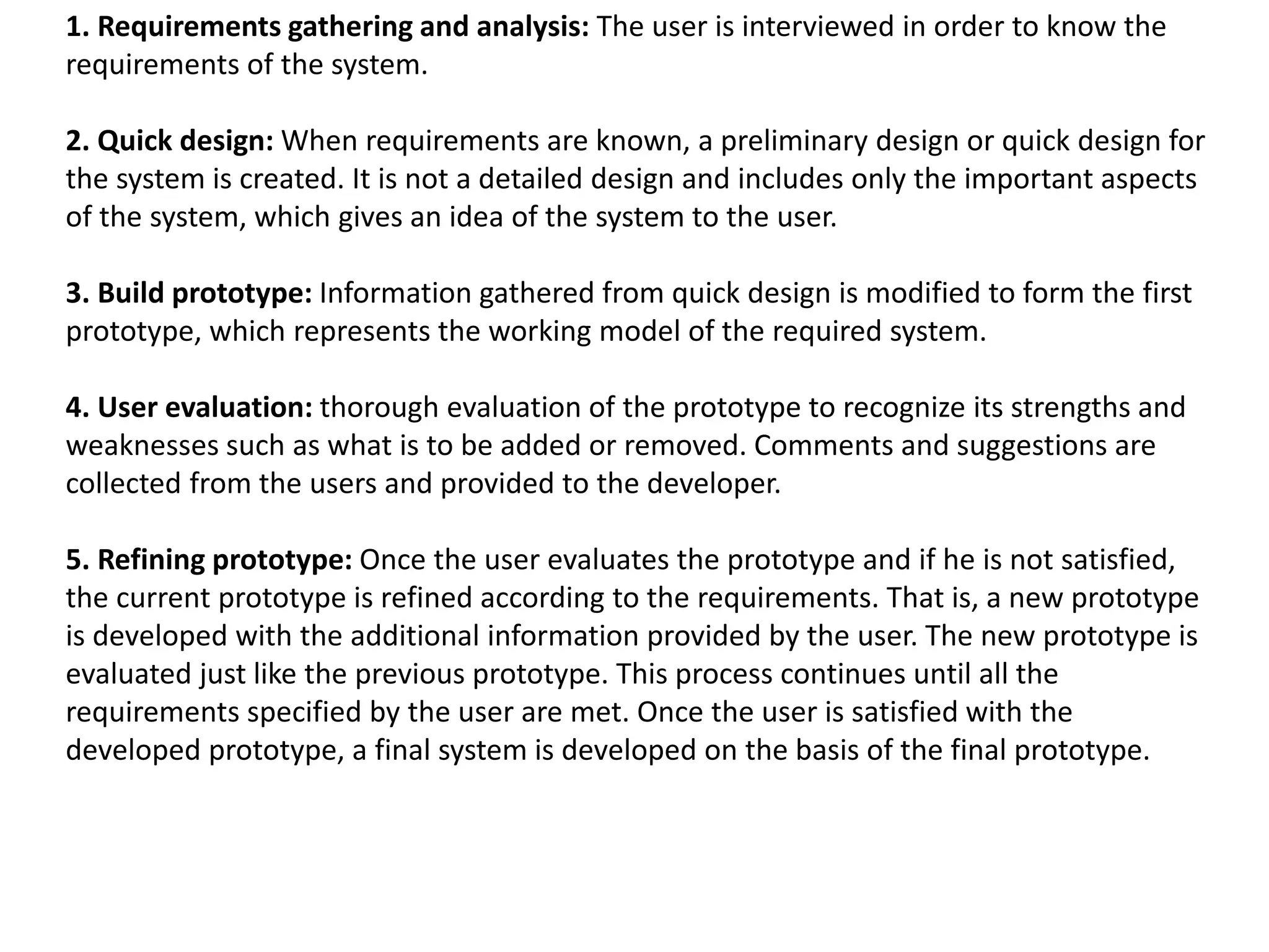 1. Requirements gathering and analysis: The user is interviewed in order to know the
requirements of the system.
2. Quick design: When requirements are known, a preliminary design or quick design for
the system is created. It is not a detailed design and includes only the important aspects
of the system, which gives an idea of the system to the user.
3. Build prototype: Information gathered from quick design is modified to form the first
prototype, which represents the working model of the required system.
4. User evaluation: thorough evaluation of the prototype to recognize its strengths and
weaknesses such as what is to be added or removed. Comments and suggestions are
collected from the users and provided to the developer.
5. Refining prototype: Once the user evaluates the prototype and if he is not satisfied,
the current prototype is refined according to the requirements. That is, a new prototype
is developed with the additional information provided by the user. The new prototype is
evaluated just like the previous prototype. This process continues until all the
requirements specified by the user are met. Once the user is satisfied with the
developed prototype, a final system is developed on the basis of the final prototype.
 