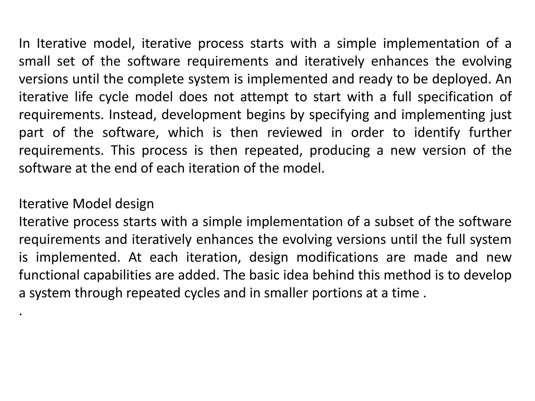 In Iterative model, iterative process starts with a simple implementation of a
small set of the software requirements and iteratively enhances the evolving
versions until the complete system is implemented and ready to be deployed. An
iterative life cycle model does not attempt to start with a full specification of
requirements. Instead, development begins by specifying and implementing just
part of the software, which is then reviewed in order to identify further
requirements. This process is then repeated, producing a new version of the
software at the end of each iteration of the model.
Iterative Model design
Iterative process starts with a simple implementation of a subset of the software
requirements and iteratively enhances the evolving versions until the full system
is implemented. At each iteration, design modifications are made and new
functional capabilities are added. The basic idea behind this method is to develop
a system through repeated cycles and in smaller portions at a time .
.
 