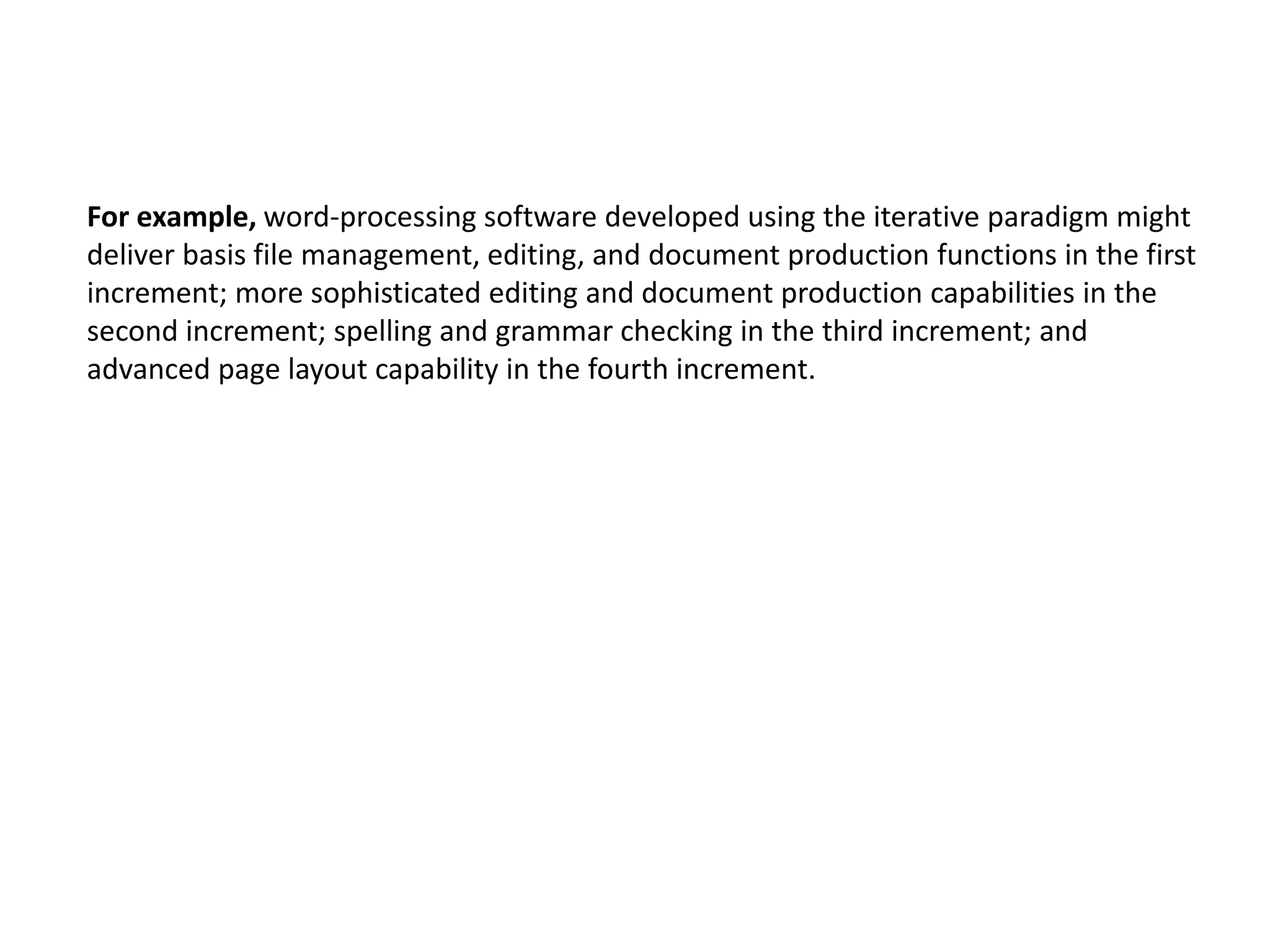 For example, word-processing software developed using the iterative paradigm might
deliver basis file management, editing, and document production functions in the first
increment; more sophisticated editing and document production capabilities in the
second increment; spelling and grammar checking in the third increment; and
advanced page layout capability in the fourth increment.
 