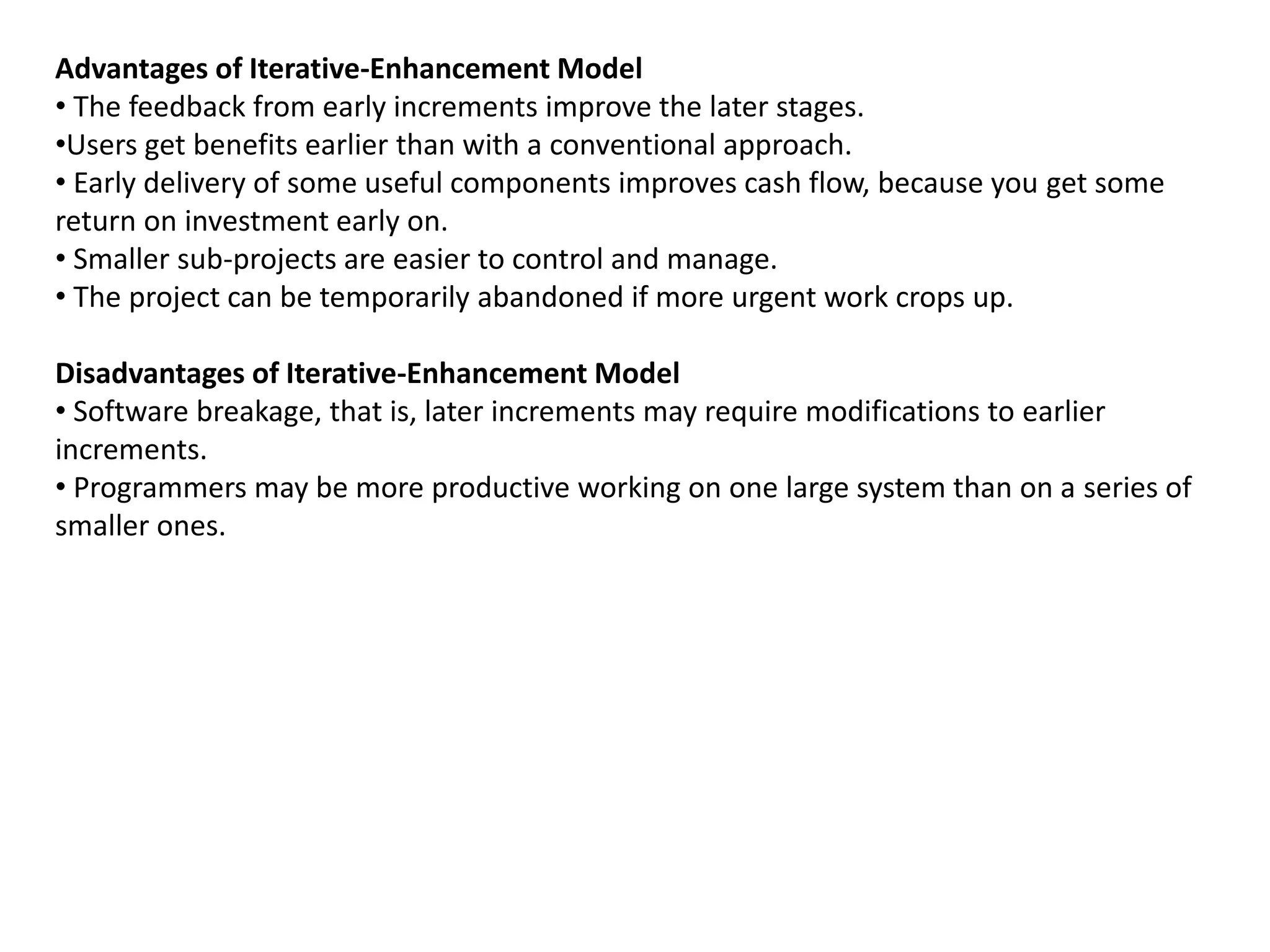 Advantages of Iterative-Enhancement Model
• The feedback from early increments improve the later stages.
•Users get benefits earlier than with a conventional approach.
• Early delivery of some useful components improves cash flow, because you get some
return on investment early on.
• Smaller sub-projects are easier to control and manage.
• The project can be temporarily abandoned if more urgent work crops up.
Disadvantages of Iterative-Enhancement Model
• Software breakage, that is, later increments may require modifications to earlier
increments.
• Programmers may be more productive working on one large system than on a series of
smaller ones.
 