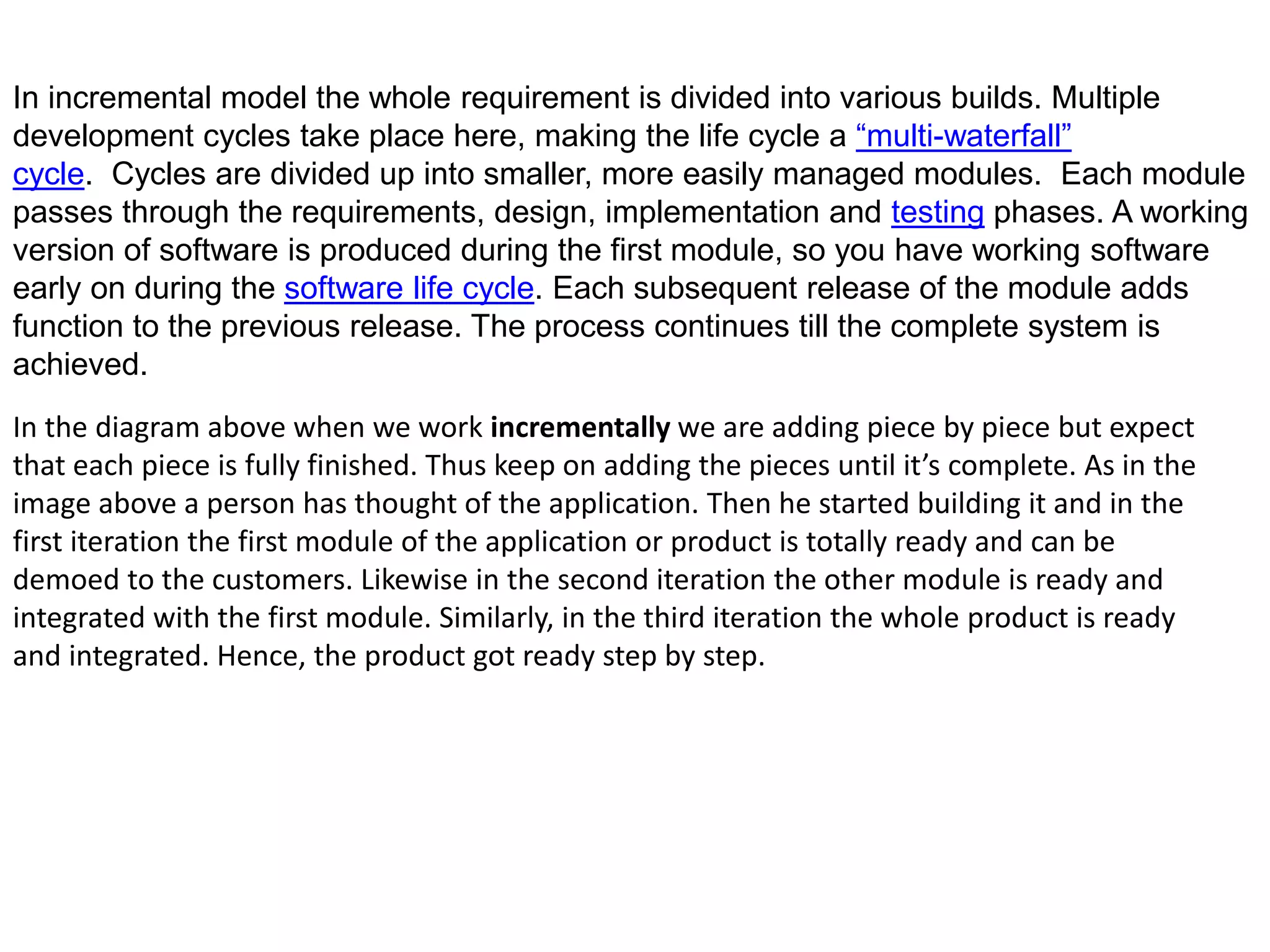 In incremental model the whole requirement is divided into various builds. Multiple
development cycles take place here, making the life cycle a “multi-waterfall”
cycle. Cycles are divided up into smaller, more easily managed modules. Each module
passes through the requirements, design, implementation and testing phases. A working
version of software is produced during the first module, so you have working software
early on during the software life cycle. Each subsequent release of the module adds
function to the previous release. The process continues till the complete system is
achieved.
In the diagram above when we work incrementally we are adding piece by piece but expect
that each piece is fully finished. Thus keep on adding the pieces until it’s complete. As in the
image above a person has thought of the application. Then he started building it and in the
first iteration the first module of the application or product is totally ready and can be
demoed to the customers. Likewise in the second iteration the other module is ready and
integrated with the first module. Similarly, in the third iteration the whole product is ready
and integrated. Hence, the product got ready step by step.
 