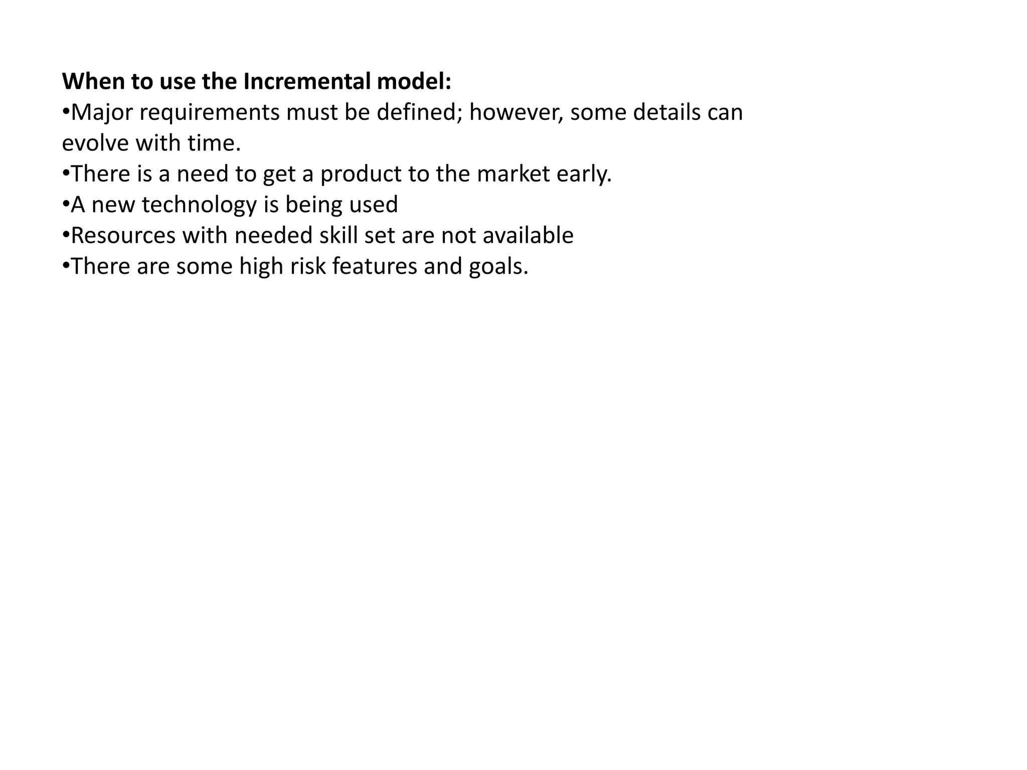 When to use the Incremental model:
•Major requirements must be defined; however, some details can
evolve with time.
•There is a need to get a product to the market early.
•A new technology is being used
•Resources with needed skill set are not available
•There are some high risk features and goals.
 