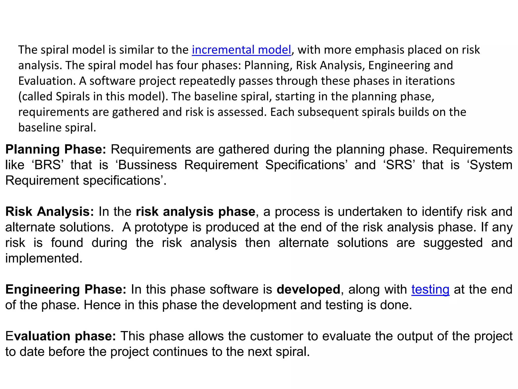 The spiral model is similar to the incremental model, with more emphasis placed on risk
analysis. The spiral model has four phases: Planning, Risk Analysis, Engineering and
Evaluation. A software project repeatedly passes through these phases in iterations
(called Spirals in this model). The baseline spiral, starting in the planning phase,
requirements are gathered and risk is assessed. Each subsequent spirals builds on the
baseline spiral.
Planning Phase: Requirements are gathered during the planning phase. Requirements
like ‘BRS’ that is ‘Bussiness Requirement Specifications’ and ‘SRS’ that is ‘System
Requirement specifications’.
Risk Analysis: In the risk analysis phase, a process is undertaken to identify risk and
alternate solutions. A prototype is produced at the end of the risk analysis phase. If any
risk is found during the risk analysis then alternate solutions are suggested and
implemented.
Engineering Phase: In this phase software is developed, along with testing at the end
of the phase. Hence in this phase the development and testing is done.
Evaluation phase: This phase allows the customer to evaluate the output of the project
to date before the project continues to the next spiral.
 