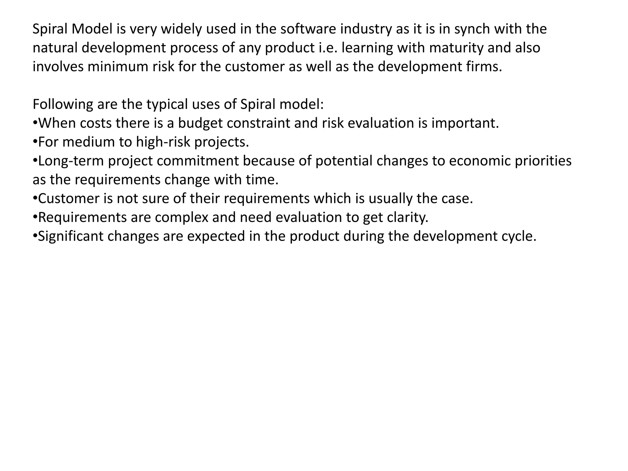 Spiral Model is very widely used in the software industry as it is in synch with the
natural development process of any product i.e. learning with maturity and also
involves minimum risk for the customer as well as the development firms.
Following are the typical uses of Spiral model:
•When costs there is a budget constraint and risk evaluation is important.
•For medium to high-risk projects.
•Long-term project commitment because of potential changes to economic priorities
as the requirements change with time.
•Customer is not sure of their requirements which is usually the case.
•Requirements are complex and need evaluation to get clarity.
•Significant changes are expected in the product during the development cycle.
 