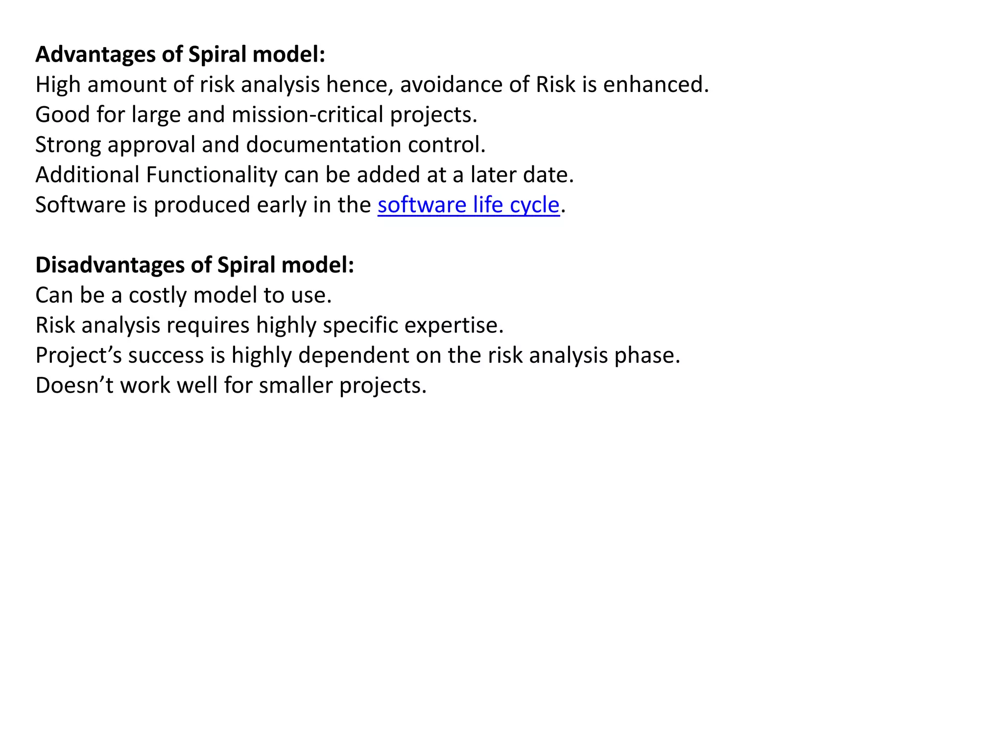 Advantages of Spiral model:
High amount of risk analysis hence, avoidance of Risk is enhanced.
Good for large and mission-critical projects.
Strong approval and documentation control.
Additional Functionality can be added at a later date.
Software is produced early in the software life cycle.
Disadvantages of Spiral model:
Can be a costly model to use.
Risk analysis requires highly specific expertise.
Project’s success is highly dependent on the risk analysis phase.
Doesn’t work well for smaller projects.
 
