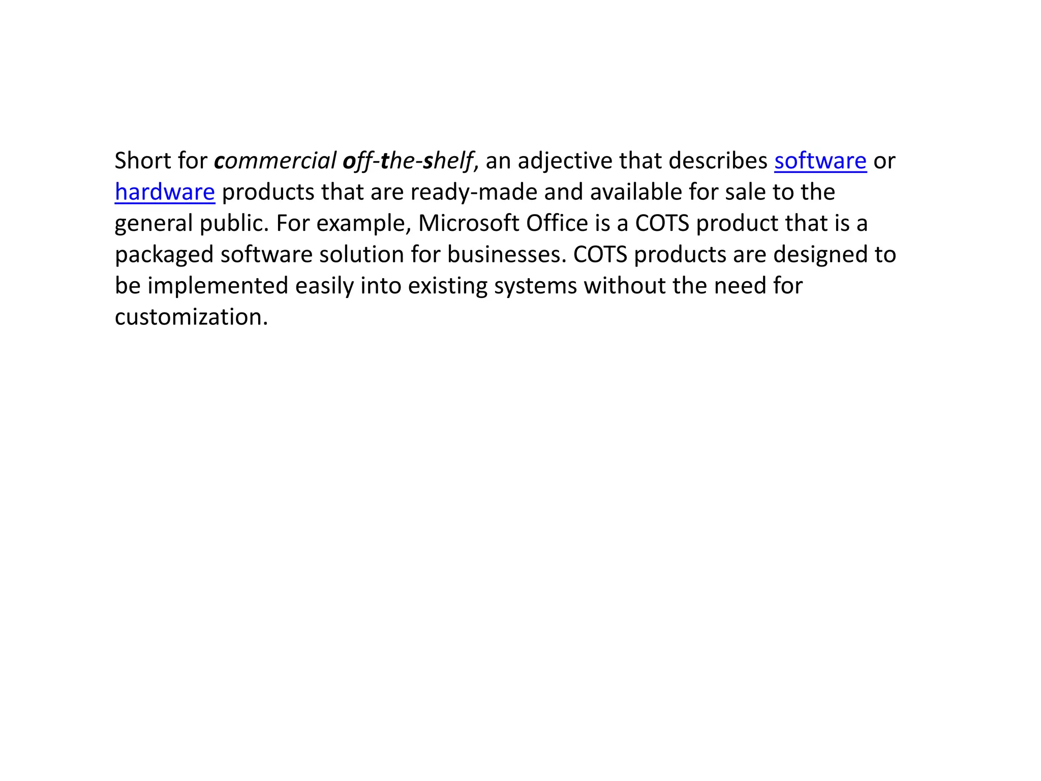 Short for commercial off-the-shelf, an adjective that describes software or
hardware products that are ready-made and available for sale to the
general public. For example, Microsoft Office is a COTS product that is a
packaged software solution for businesses. COTS products are designed to
be implemented easily into existing systems without the need for
customization.
 