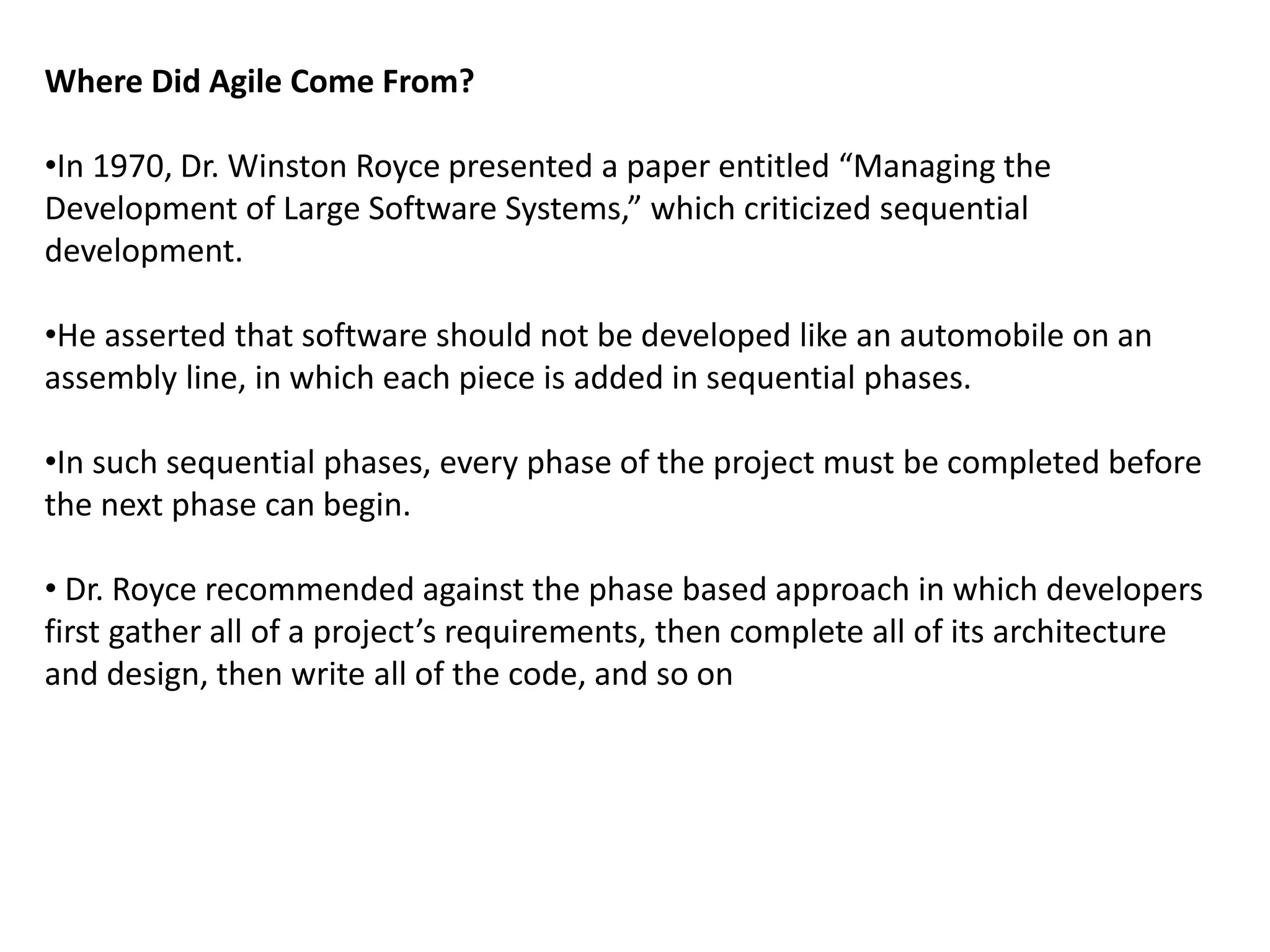 Where Did Agile Come From?
•In 1970, Dr. Winston Royce presented a paper entitled “Managing the
Development of Large Software Systems,” which criticized sequential
development.
•He asserted that software should not be developed like an automobile on an
assembly line, in which each piece is added in sequential phases.
•In such sequential phases, every phase of the project must be completed before
the next phase can begin.
• Dr. Royce recommended against the phase based approach in which developers
first gather all of a project’s requirements, then complete all of its architecture
and design, then write all of the code, and so on
 