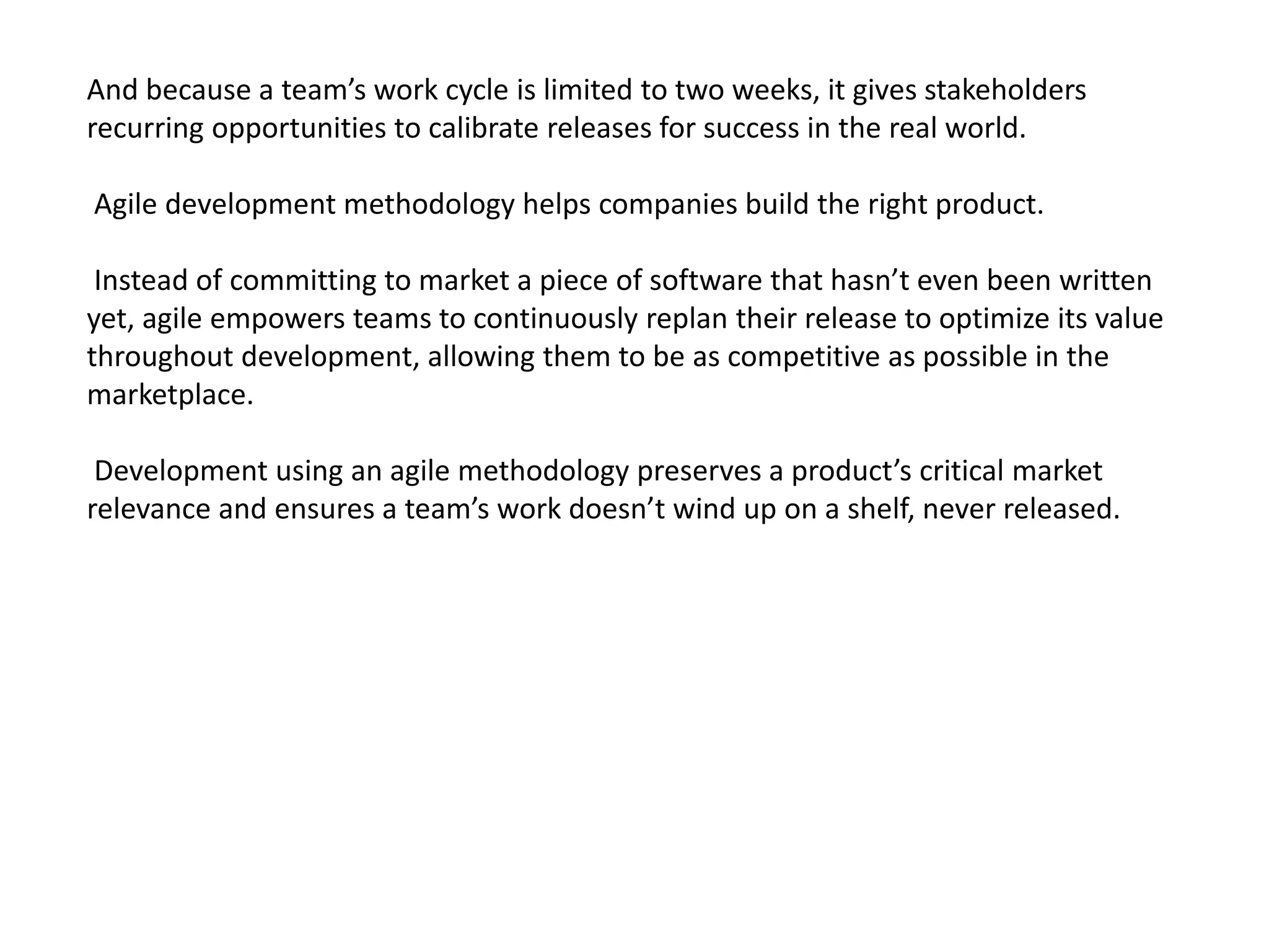 And because a team’s work cycle is limited to two weeks, it gives stakeholders
recurring opportunities to calibrate releases for success in the real world.
Agile development methodology helps companies build the right product.
Instead of committing to market a piece of software that hasn’t even been written
yet, agile empowers teams to continuously replan their release to optimize its value
throughout development, allowing them to be as competitive as possible in the
marketplace.
Development using an agile methodology preserves a product’s critical market
relevance and ensures a team’s work doesn’t wind up on a shelf, never released.
 