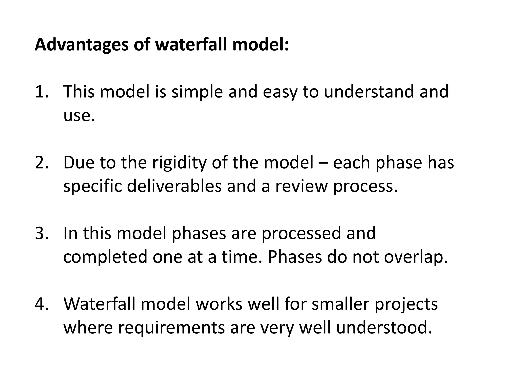 Advantages of waterfall model:
1. This model is simple and easy to understand and
use.
2. Due to the rigidity of the model – each phase has
specific deliverables and a review process.
3. In this model phases are processed and
completed one at a time. Phases do not overlap.
4. Waterfall model works well for smaller projects
where requirements are very well understood.
 