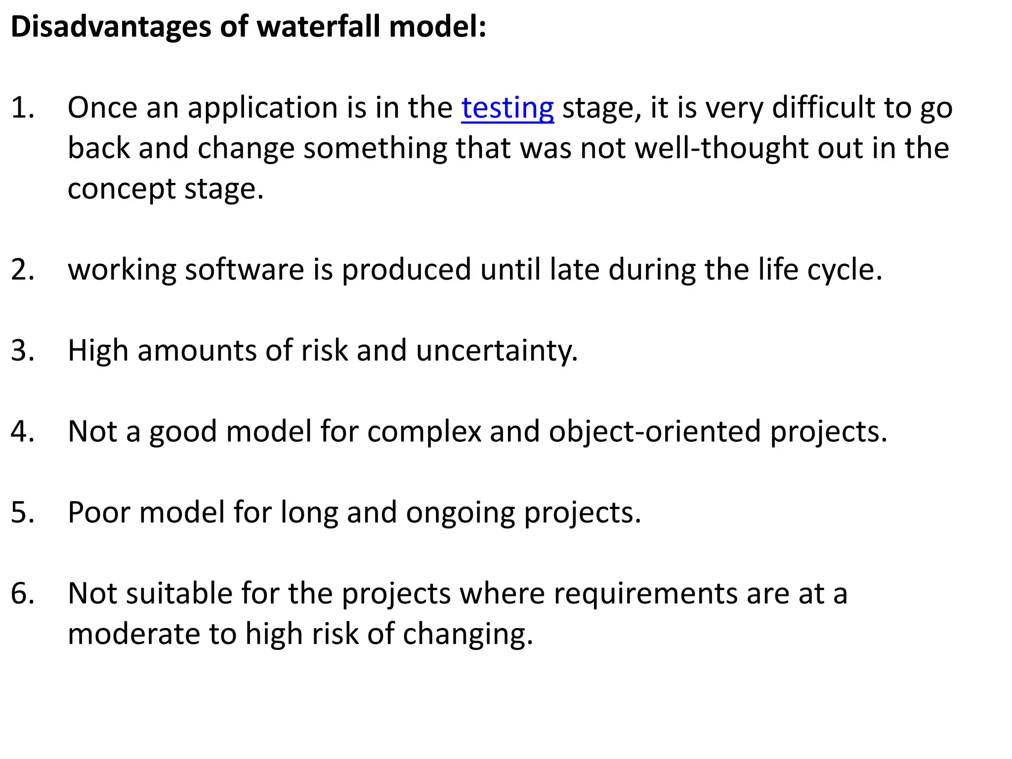 Disadvantages of waterfall model:
1. Once an application is in the testing stage, it is very difficult to go
back and change something that was not well-thought out in the
concept stage.
2. working software is produced until late during the life cycle.
3. High amounts of risk and uncertainty.
4. Not a good model for complex and object-oriented projects.
5. Poor model for long and ongoing projects.
6. Not suitable for the projects where requirements are at a
moderate to high risk of changing.
 