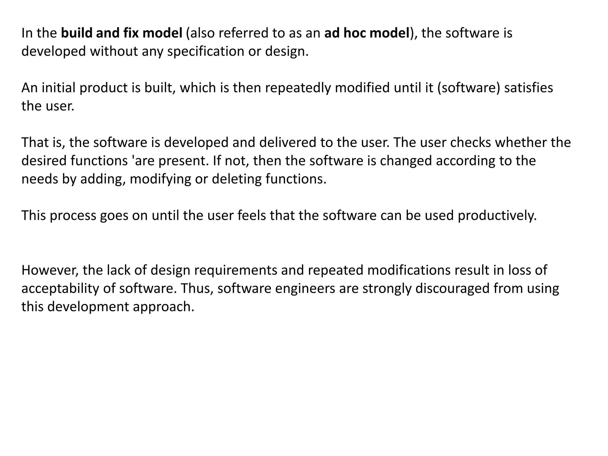 In the build and fix model (also referred to as an ad hoc model), the software is
developed without any specification or design.
An initial product is built, which is then repeatedly modified until it (software) satisfies
the user.
That is, the software is developed and delivered to the user. The user checks whether the
desired functions 'are present. If not, then the software is changed according to the
needs by adding, modifying or deleting functions.
This process goes on until the user feels that the software can be used productively.
However, the lack of design requirements and repeated modifications result in loss of
acceptability of software. Thus, software engineers are strongly discouraged from using
this development approach.
 