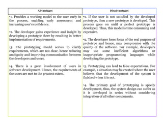 Advantages Disadvantages
•1. Provides a working model to the user early in
the process, enabling early assessment and
increasing user's confidence.
•2. The developer gains experience and insight by
developing a prototype there by resulting in better
implementation of requirements.
•3. The prototyping model serves to clarify
requirements, which are not clear, hence reducing
ambiguity and improving communication between
the developers and users.
•4. There is a great involvement of users in
software development. Hence, the requirements of
the users are met to the greatest extent.
•1. If the user is not satisfied by the developed
prototype, then a new prototype is developed. This
process goes on until a perfect prototype is
developed. Thus, this model is time consuming and
expensive.
•2. The developer loses focus of the real purpose of
prototype and hence, may compromise with the
quality of the software. For example, developers
may use some inefficient algorithms or
inappropriate programming languages while
developing the prototype.
•3. Prototyping can lead to false expectations. For
example, a situation may be created where the user
believes that the development of the system is
finished when it is not.
•4. The primary goal of prototyping is speedy
development, thus, the system design can suffer as
it is developed in series without considering
integration of all other components.
 