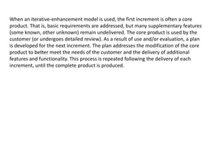 When an iterative-enhancement model is used, the first increment is often a core
product. That is, basic requirements are addressed, but many supplementary features
(some known, other unknown) remain undelivered. The core product is used by the
customer (or undergoes detailed review). As a result of use and/or evaluation, a plan
is developed for the next increment. The plan addresses the modification of the core
product to better meet the needs of the customer and the delivery of additional
features and functionality. This process is repeated following the delivery of each
increment, until the complete product is produced.
 