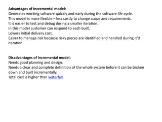 Advantages of Incremental model:
Generates working software quickly and early during the software life cycle.
This model is more flexible – less costly to change scope and requirements.
It is easier to test and debug during a smaller iteration.
In this model customer can respond to each built.
Lowers initial delivery cost.
Easier to manage risk because risky pieces are identified and handled during it’d
iteration.
Disadvantages of Incremental model:
Needs good planning and design.
Needs a clear and complete definition of the whole system before it can be broken
down and built incrementally.
Total cost is higher than waterfall.
 