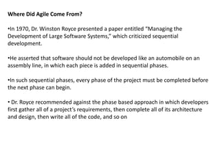 Where Did Agile Come From?
•In 1970, Dr. Winston Royce presented a paper entitled “Managing the
Development of Large Software Systems,” which criticized sequential
development.
•He asserted that software should not be developed like an automobile on an
assembly line, in which each piece is added in sequential phases.
•In such sequential phases, every phase of the project must be completed before
the next phase can begin.
• Dr. Royce recommended against the phase based approach in which developers
first gather all of a project’s requirements, then complete all of its architecture
and design, then write all of the code, and so on
 