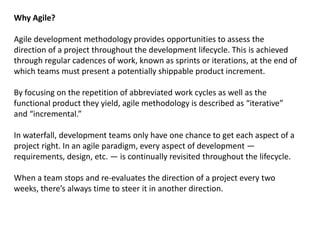 Why Agile?
Agile development methodology provides opportunities to assess the
direction of a project throughout the development lifecycle. This is achieved
through regular cadences of work, known as sprints or iterations, at the end of
which teams must present a potentially shippable product increment.
By focusing on the repetition of abbreviated work cycles as well as the
functional product they yield, agile methodology is described as “iterative”
and “incremental.”
In waterfall, development teams only have one chance to get each aspect of a
project right. In an agile paradigm, every aspect of development —
requirements, design, etc. — is continually revisited throughout the lifecycle.
When a team stops and re-evaluates the direction of a project every two
weeks, there’s always time to steer it in another direction.
 