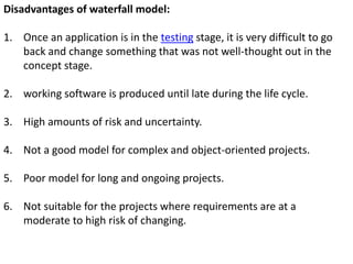 Disadvantages of waterfall model:
1. Once an application is in the testing stage, it is very difficult to go
back and change something that was not well-thought out in the
concept stage.
2. working software is produced until late during the life cycle.
3. High amounts of risk and uncertainty.
4. Not a good model for complex and object-oriented projects.
5. Poor model for long and ongoing projects.
6. Not suitable for the projects where requirements are at a
moderate to high risk of changing.
 