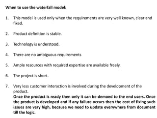 When to use the waterfall model:
1. This model is used only when the requirements are very well known, clear and
fixed.
2. Product definition is stable.
3. Technology is understood.
4. There are no ambiguous requirements
5. Ample resources with required expertise are available freely.
6. The project is short.
7. Very less customer interaction is involved during the development of the
product.
Once the product is ready then only it can be demoed to the end users. Once
the product is developed and if any failure occurs then the cost of fixing such
issues are very high, because we need to update everywhere from document
till the logic.
 
