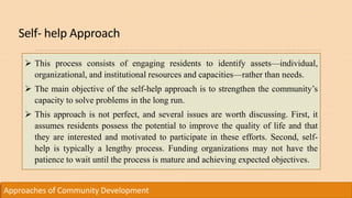 Self- help Approach
Approaches of Community Development
 This process consists of engaging residents to identify assets—individual,
organizational, and institutional resources and capacities—rather than needs.
 The main objective of the self-help approach is to strengthen the community’s
capacity to solve problems in the long run.
 This approach is not perfect, and several issues are worth discussing. First, it
assumes residents possess the potential to improve the quality of life and that
they are interested and motivated to participate in these efforts. Second, self-
help is typically a lengthy process. Funding organizations may not have the
patience to wait until the process is mature and achieving expected objectives.
 