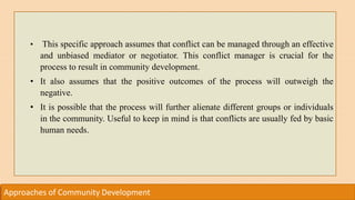 Approaches of Community Development
• This specific approach assumes that conflict can be managed through an effective
and unbiased mediator or negotiator. This conflict manager is crucial for the
process to result in community development.
• It also assumes that the positive outcomes of the process will outweigh the
negative.
• It is possible that the process will further alienate different groups or individuals
in the community. Useful to keep in mind is that conflicts are usually fed by basic
human needs.
 